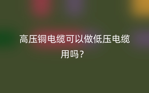 高压铜电缆可以做低压电缆用吗？(图1)
