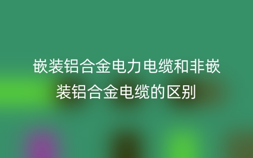 嵌装铝合金电力电缆和非嵌装铝合金电缆的区别是什么？(图1)