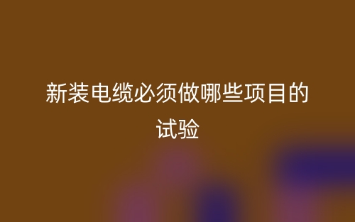 新装电缆必须做哪些项目的试验？(图1)